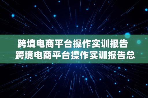 跨境电商平台操作实训报告  跨境电商平台操作实训报告总结