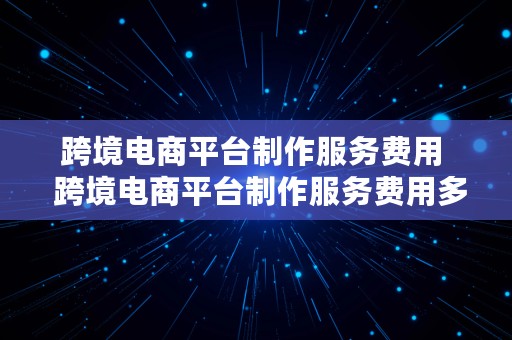 跨境电商平台制作服务费用  跨境电商平台制作服务费用多少