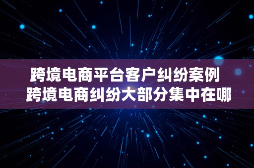 跨境电商平台客户纠纷案例  跨境电商纠纷大部分集中在哪些领域