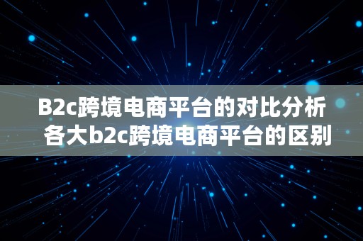 B2c跨境电商平台的对比分析  各大b2c跨境电商平台的区别