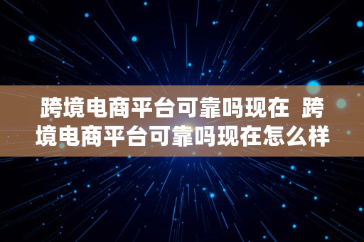 跨境电商平台可靠吗现在  跨境电商平台可靠吗现在怎么样