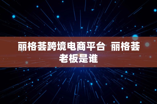 丽格荟跨境电商平台  丽格荟老板是谁