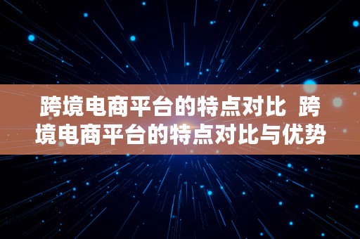 跨境电商平台的特点对比  跨境电商平台的特点对比与优势