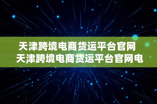 天津跨境电商货运平台官网  天津跨境电商货运平台官网电话