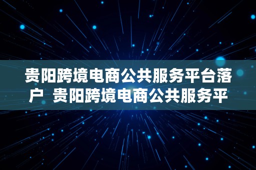 贵阳跨境电商公共服务平台落户  贵阳跨境电商公共服务平台落户条件