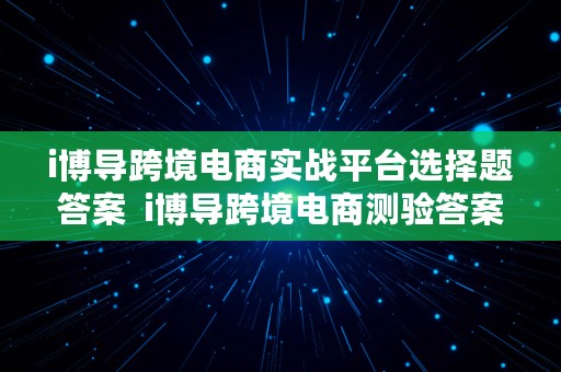 i博导跨境电商实战平台选择题答案  i博导跨境电商测验答案