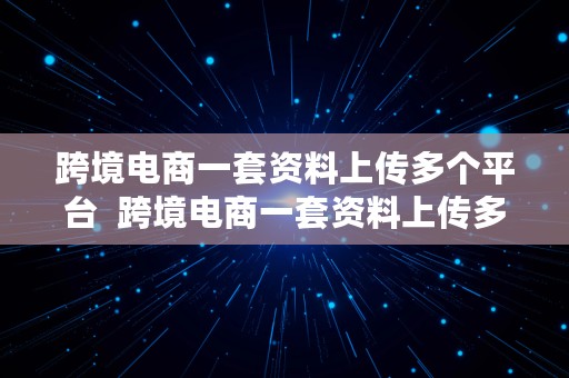 跨境电商一套资料上传多个平台  跨境电商一套资料上传多个平台可以吗