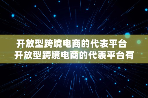 开放型跨境电商的代表平台  开放型跨境电商的代表平台有哪些