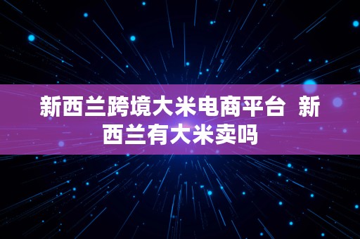 新西兰跨境大米电商平台  新西兰有大米卖吗