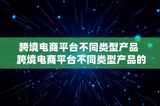 跨境电商平台不同类型产品  跨境电商平台不同类型产品的区别