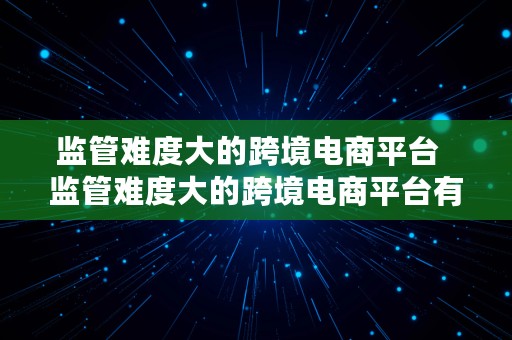 监管难度大的跨境电商平台  监管难度大的跨境电商平台有哪些