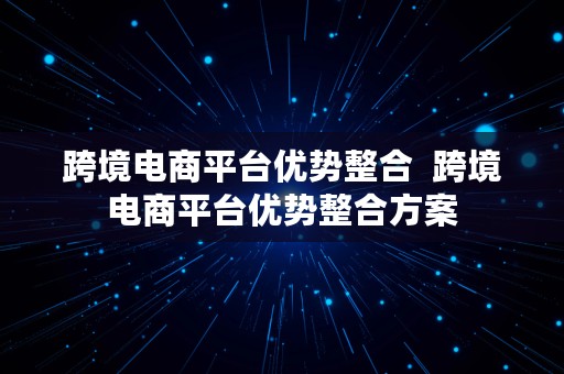 跨境电商平台优势整合  跨境电商平台优势整合方案