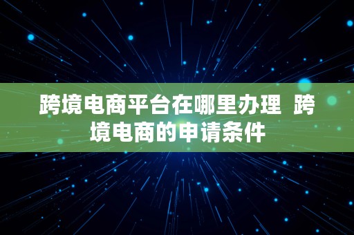 跨境电商平台在哪里办理  跨境电商的申请条件