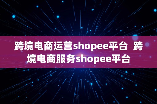 跨境电商运营shopee平台  跨境电商服务shopee平台