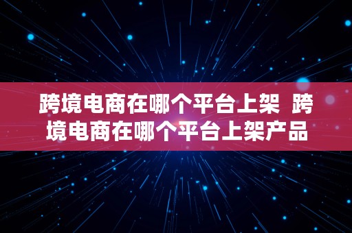 跨境电商在哪个平台上架  跨境电商在哪个平台上架产品