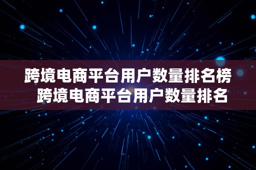 跨境电商平台用户数量排名榜  跨境电商平台用户数量排名榜最新