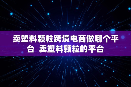 卖塑料颗粒跨境电商做哪个平台  卖塑料颗粒的平台