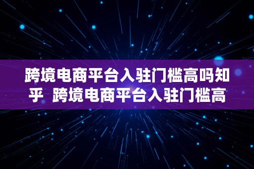 跨境电商平台入驻门槛高吗知乎  跨境电商平台入驻门槛高吗知乎