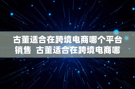 古董适合在跨境电商哪个平台销售  古董适合在跨境电商哪个平台销售呢