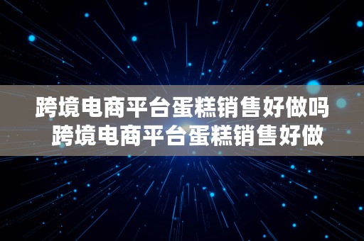 跨境电商平台蛋糕销售好做吗  跨境电商平台蛋糕销售好做吗知乎