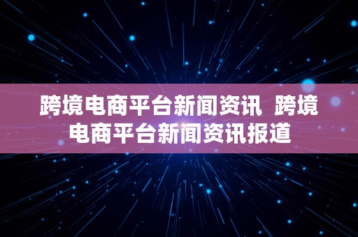 跨境电商平台新闻资讯  跨境电商平台新闻资讯报道