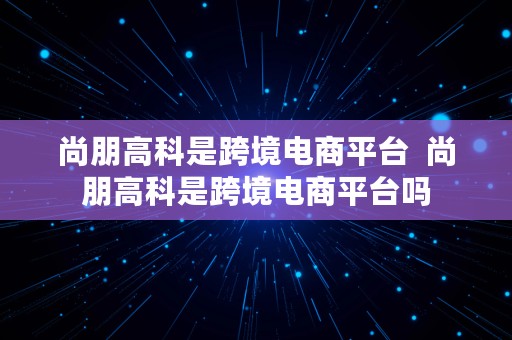 尚朋高科是跨境电商平台  尚朋高科是跨境电商平台吗