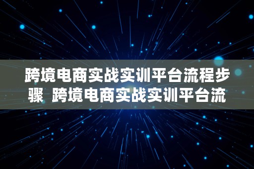 跨境电商实战实训平台流程步骤  跨境电商实战实训平台流程步骤答案