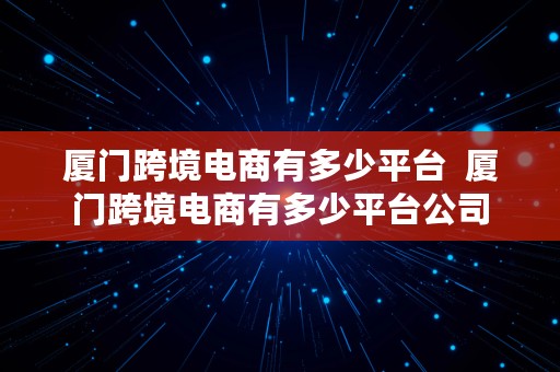 厦门跨境电商有多少平台  厦门跨境电商有多少平台公司