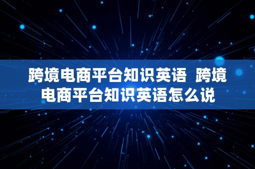 跨境电商平台知识英语  跨境电商平台知识英语怎么说