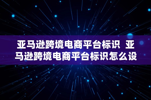 亚马逊跨境电商平台标识  亚马逊跨境电商平台标识怎么设置