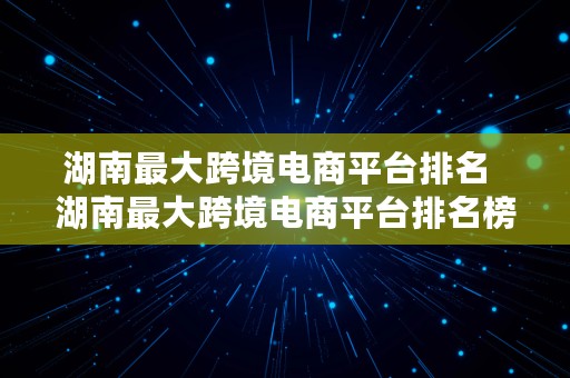 湖南最大跨境电商平台排名  湖南最大跨境电商平台排名榜