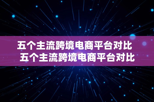 五个主流跨境电商平台对比  五个主流跨境电商平台对比