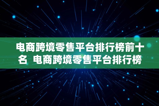 电商跨境零售平台排行榜前十名  电商跨境零售平台排行榜前十名有哪些