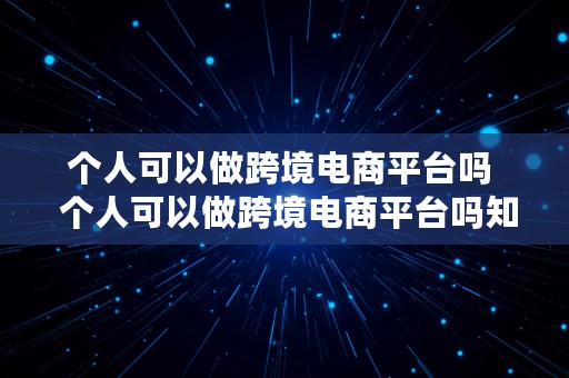 个人可以做跨境电商平台吗  个人可以做跨境电商平台吗知乎