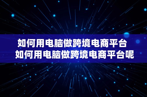 如何用电脑做跨境电商平台  如何用电脑做跨境电商平台呢