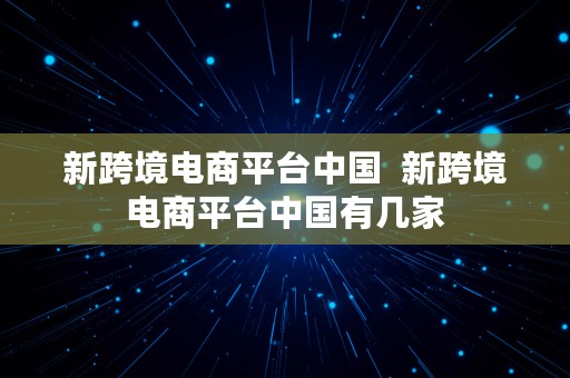 新跨境电商平台中国  新跨境电商平台中国有几家