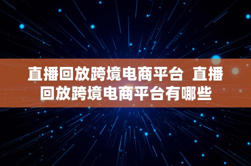 直播回放跨境电商平台  直播回放跨境电商平台有哪些