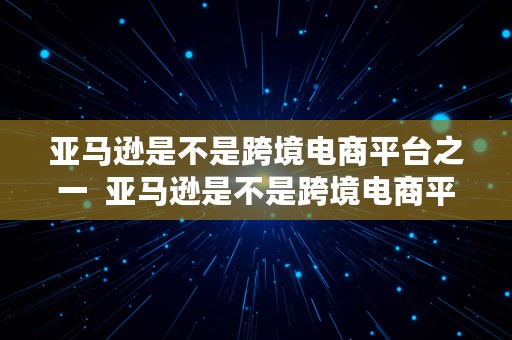 亚马逊是不是跨境电商平台之一  亚马逊是不是跨境电商平台之一呢