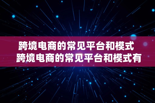 跨境电商的常见平台和模式  跨境电商的常见平台和模式有哪些