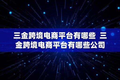 三金跨境电商平台有哪些  三金跨境电商平台有哪些公司