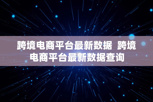 跨境电商平台最新数据  跨境电商平台最新数据查询