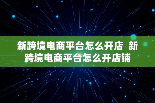 新跨境电商平台怎么开店  新跨境电商平台怎么开店铺