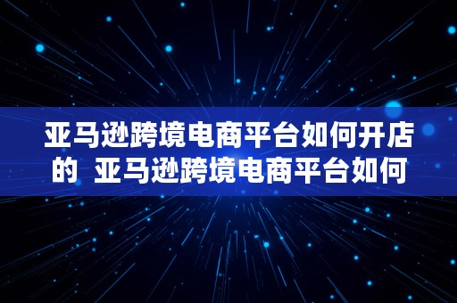 亚马逊跨境电商平台如何开店的  亚马逊跨境电商平台如何开店的呢