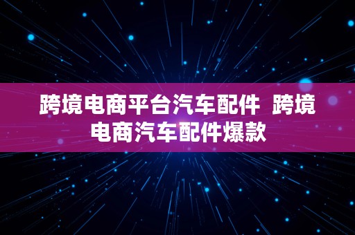 跨境电商平台汽车配件  跨境电商汽车配件爆款