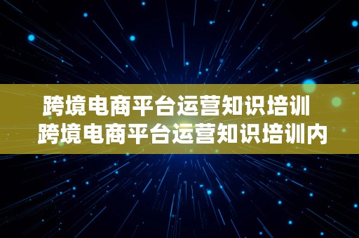 跨境电商平台运营知识培训  跨境电商平台运营知识培训内容
