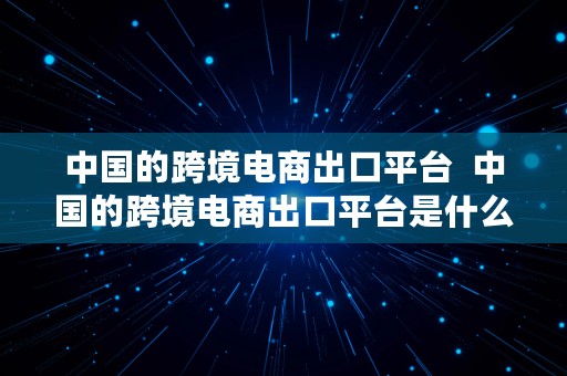 中国的跨境电商出口平台  中国的跨境电商出口平台是什么