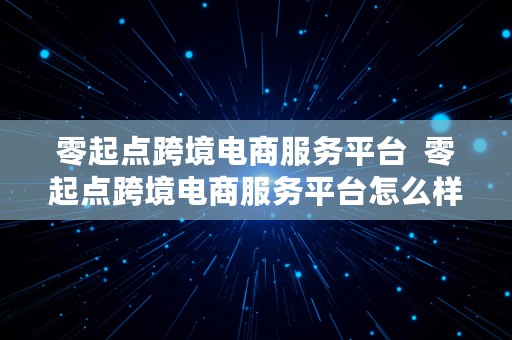 零起点跨境电商服务平台  零起点跨境电商服务平台怎么样