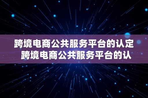 跨境电商公共服务平台的认定  跨境电商公共服务平台的认定标准