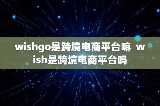 wishgo是跨境电商平台嘛  wish是跨境电商平台吗