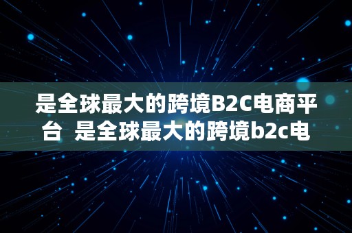 是全球最大的跨境B2C电商平台  是全球最大的跨境b2c电商平台吗